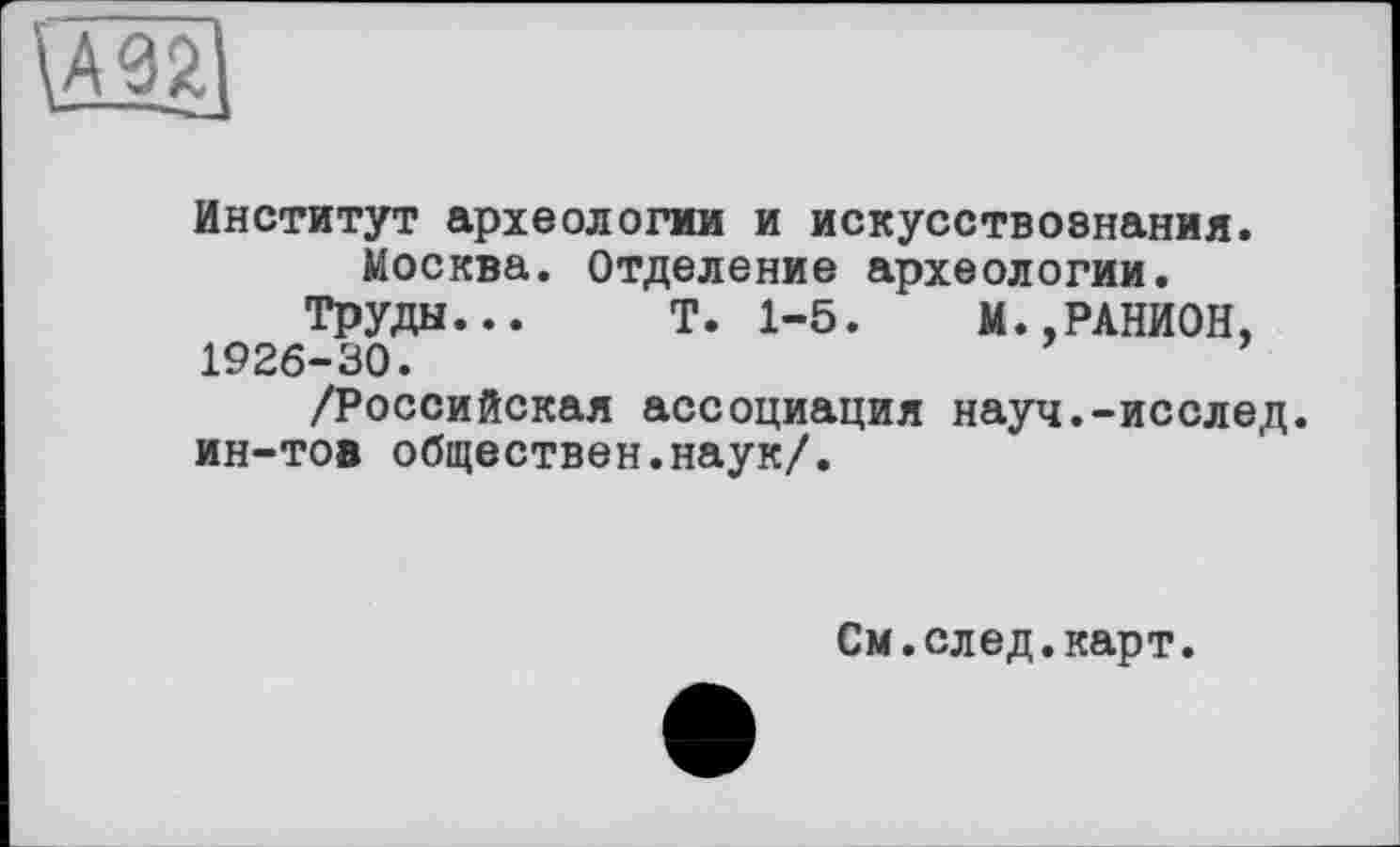 ﻿Институт археологии и искусствознания.
Москва. Отделение археологии.
Труды... Т. 1-5. М..РАНИОН, 1926-30.
/Российская ассоциация науч.-исслед. ин-тов обществен.наук/.
См.след.карт.